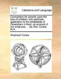 Consolation for parents upon the loss of children: with particular application to the inhabitants of Faversham in Kent, on account of the small-pox, . by Shadrach Cooke