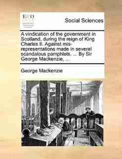 A vindication of the government in Scotland, during the reign of King Charles II. Against mis-representations made in several scandalous pamphlets. ... By Sir George Mackenzie, ... by George Mackenzie
