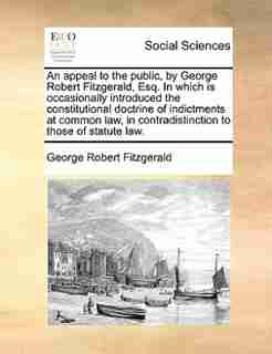 An appeal to the public, by George Robert Fitzgerald, Esq. In which is occasionally introduced the constitutional doctrine of indictments at common law, in contradistinction to those of statute law. by George Robert Fitzgerald