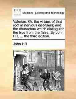 Valerian. Or, the virtues of that root in nervous disorders; and the characters which distinguish the true from the false. By John Hill, ... the third edition. by John Hill