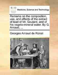 Remarks on the composition, use, and effects of the extract of lead of Mr. Goulard, and of his vegeto-mineral water. By G. Arnaud, ... by Georges Arnaud De Ronsil