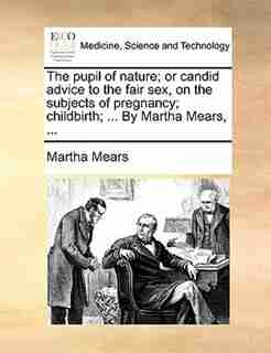The pupil of nature; or candid advice to the fair sex, on the subjects of pregnancy; childbirth; ... By Martha Mears, ... by Martha Mears