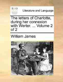 The letters of Charlotte, during her connexion with Werter. ... Volume 2 of 2 by William James