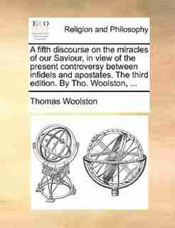 A fifth discourse on the miracles of our Saviour, in view of the present controversy between infidels and apostates. The third edition. By Tho. Woolston, ... by Thomas Woolston