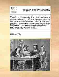 The Church's security, from the providence of God defending her, and the goodness of her own cause and constitution. A sermon preach'd before the Mayor, and corporation of Oxford, ... on Monday November the fifth, 1705. By William Tilly, ... by William Tilly