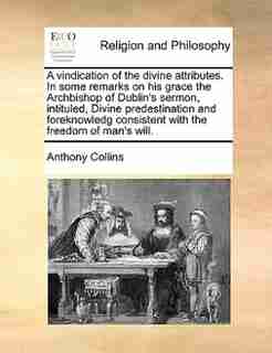 A vindication of the divine attributes. In some remarks on his grace the Archbishop of Dublin's sermon, intituled, Divine predestination and foreknowledg consistent with the freedom of man's will. by Anthony Collins