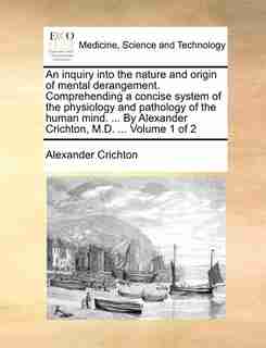 An inquiry into the nature and origin of mental derangement. Comprehending a concise system of the physiology and pathology of the human mind. ... By Alexander Crichton, M.D. ... Volume 1 of 2 by Alexander Crichton