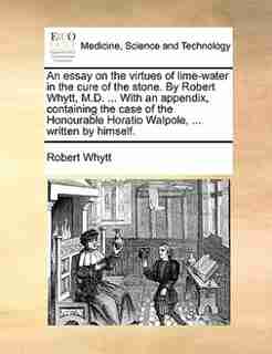 An essay on the virtues of lime-water in the cure of the stone. By Robert Whytt, M.D. ... With an appendix, containing the case of the Honourable Horatio Walpole, ... written by himself. by Robert Whytt