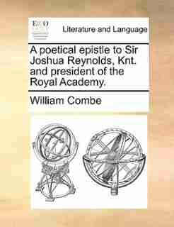 A poetical epistle to Sir Joshua Reynolds, Knt. and president of the Royal Academy. by William Combe