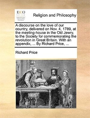 A Discourse on the Love of Our Country, Delivered on Nov. 4, 1789, at the Meeting-House in the Old Jewry, to the Society for Commemorating the ... with an Appendix, ... by Richard Price, ...