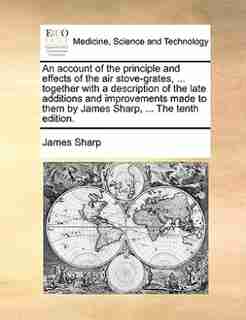 An Account Of The Principle And Effects Of The Air Stove-grates, ... Together With A Description Of The Late Additions And Improvements Made To Them By James Sharp, ... The Tenth Edition. by James Sharp