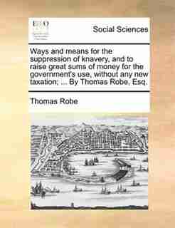 Ways And Means For The Suppression Of Knavery, And To Raise Great Sums Of Money For The Government's Use, Without Any New Taxation; ... By Thomas Robe, Esq. by Thomas Robe