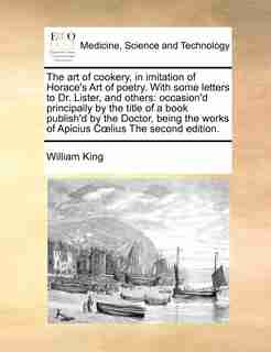 The Art Of Cookery, In Imitation Of Horace's Art Of Poetry. With Some Letters To Dr. Lister, And Others: Occasion'd Principally By The Title Of A Book Publish'd By The Doctor, Being The Works Of Apicius C de William King
