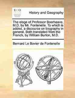 The Eloge Of Professor Boerhaave, M.d. By Mr. Fontenelle. To Which Is Added, A Discourse On Biography In General. Both Translated From The French, By William Burton, M.d. by Bernard Le Bovier de Fontenelle