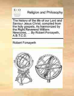 The History Of The Life Of Our Lord And Saviour Jesus Christ; Compiled From The Holy Gospels. As Harmonized By The Right Reverend William Newcome, ... By Robert Forsayeth, A.b.t.c.d. by Robert Forsayeth