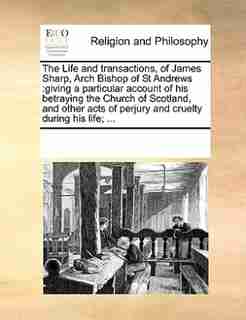 The Life And Transactions, Of James Sharp, Arch Bishop Of St Andrews: Giving A Particular Account Of His Betraying The Church Of Scotland, And Other Acts Of Perjury And by See Notes Multiple Contributors