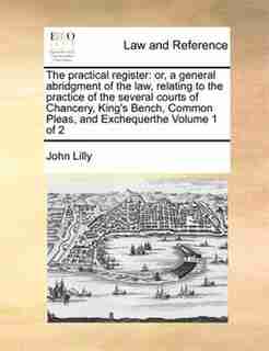 The Practical Register: Or, A General Abridgment Of The Law, Relating To The Practice Of The Several Courts Of Chancery, Ki by John Lilly