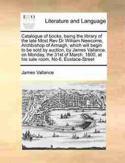 Catalogue Of Books, Being The Library Of The Late Most Rev Dr William Newcome, Archbishop Of Armagh, Which Will Begin To Be Sold By Auction, By James Vallance, On Monday, The 31st Of March, 1800, At His Sale Room, No 6, Eustace-street by James Vallance