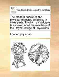 The Modern Quack; Or, The Physical Impostor, Detected. In Three Parts. To Which A Catalogue Is Annexed Of All The Members Of The Royal College Of Physicians by London Physician