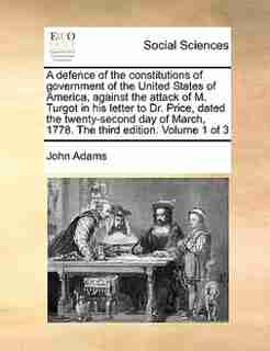 A Defence Of The Constitutions Of Government Of The United States Of America, Against The Attack Of M. Turgot In His Letter To Dr. Price, Dated The Twenty-second Day Of March, 1778. The Third Edition. Volume 1 Of 3 by John Adams