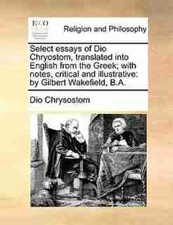 Select Essays Of Dio Chryostom, Translated Into English From The Greek; With Notes, Critical And Illustrative: By Gilbert Wakefield, B.a. by Dio Chrysostom