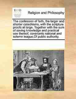 The Confession Of Faith, The Larger And Shorter Catechisms, With The Scripture Proofs At Large. Together With The Sum Of Saving Knowledge And Practical Use Thereof, Covenants National And Solemn League,of Public Authority. by See Notes Multiple Contributors