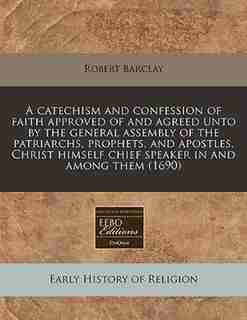 A Catechism And Confession Of Faith Approved Of And Agreed Unto By The General Assembly Of The Patriarchs, Prophets, And Apostles, Christ Himself Chief Speaker In And Among Them (1690) by Robert Barclay