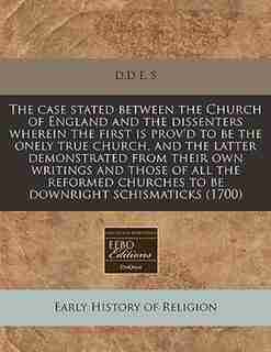 The Case Stated Between The Church Of England And The Dissenters Wherein The First Is Prov'd To Be The Onely True Church, And The Latter Demonstrated From Their Own Writings And Those Of All The Reformed Churches To Be Downright Schismaticks (1700) by D.d E. S