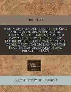 A sermon preach'd before the King and Queen, upon Ephes. 5.16. Redeeming the time, because the days are evil. By the Reverend Father Philip Ellis monk of the H. Order of St. Benedict, and of the English Congr. chaplain and preacher (1687) by Philip Ellis