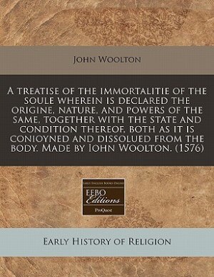 A Treatise Of The Immortalitie Of The Soule Wherein Is Declared The Origine, Nature, And Powers Of The Same, Together With The State And Condition The by John Woolton
