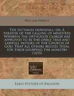 The Sectaries Downfall: Or, A Treatise Of The Calling Of Ministers Wherein The Orthodox Clergie Are Approved To Be The Onel by William Harvey