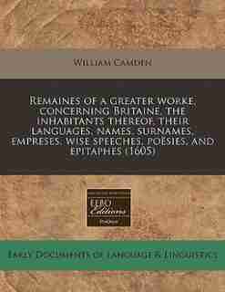 Remaines Of A Greater Worke, Concerning Britaine, The Inhabitants Thereof, Their Languages, Names, Surnames, Empreses, Wise Speeches, Poësies, And Epitaphes (1605) by William Camden