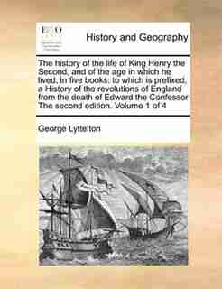 The History Of The Life Of King Henry The Second, And Of The Age In Which He Lived, In Five Books: To Which Is Prefixed, A History Of The Revolutions Of England From The Death Of Edward The Confesso by George Lyttelton