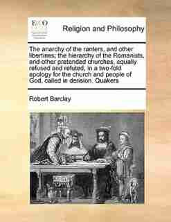 The Anarchy Of The Ranters, And Other Libertines; The Hierarchy Of The Romanists, And Other Pretended Churches, Equally Refused And Refuted, In A Two-fold Apology For The Church And People Of God, Called In Derision, Quakers by Robert Barclay