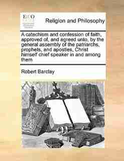 A Catechism And Confession Of Faith, Approved Of, And Agreed Unto, By The General Assembly Of The Patriarchs, Prophets, And Apostles, Christ Himself Chief Speaker In And Among Them by Robert Barclay