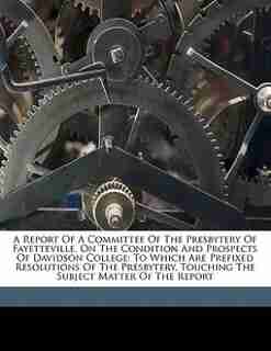 A Report Of A Committee Of The Presbytery Of Fayetteville, On The Condition And Prospects Of Davidson College: To Which Are Prefixed Resolutions Of The Presbytery, Touching The Subject Matter Of The Report by Presbytery Of Fayetteville