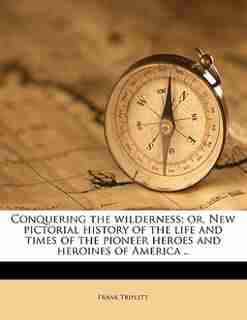 Conquering The Wilderness; Or, New Pictorial History Of The Life And Times Of The Pioneer Heroes And Heroines Of America .. by Frank Triplett