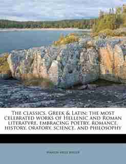 The Classics, Greek & Latin; The Most Celebrated Works Of Hellenic And Roman Literatvre, Embracing Poetry, Romance, History, Oratory, Science, And Philosophy by Marion Mills Miller