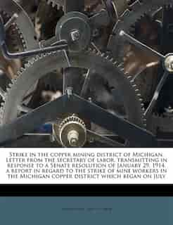 Strike In The Copper Mining District Of Michigan. Letter From The Secretary Of Labor, Transmitting In Response To A Senate Resolution Of January 29, 1914, A Report In Regard To The Strike Of Mine Workers In The Michigan Copper District Which Began On July by United States. Dept. Of Labor