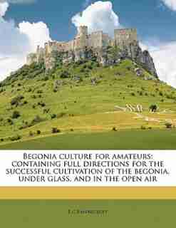 Begonia Culture For Amateurs: Containing Full Directions For The Successful Cultivation Of The Begonia, Under Glass, And In The O by B C Ravenscroft