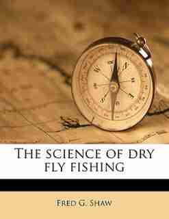 The Science Of Dry Fly Fishing by Fred G. Shaw