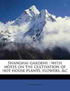 Shanghai Gardens: With Notes On The Cultivation Of Hot House Plants, Flowers, &c by Anonymous