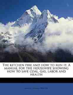 The Kitchen Fire And How To Run It. A Manual For The Housewife Showing How To Save Coal, Gas, Labor And Health by Samuel Seward Wright