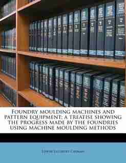 Foundry Moulding Machines And Pattern Equipment; A Treatise Showing The Progress Made By The Foundries Using Machine Moulding Methods by Edwin Salisbury Carman