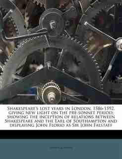 Shakespeare's Lost Years In London, 1586-1592, Giving New Light On The Pre-sonnet Period; Showing The Inception Of Relations Between Shakespeare And The Earl Of Southampton And Displaying John Florio As Sir John Falstaff by Arthur Acheson