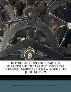 Report Of Governor Smith's Reconstruction Commission On Terminal Markets In New York City, June 14, 1919 by New York (state) Reconstruction Commissi