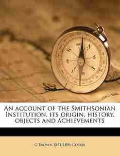 An Account Of The Smithsonian Institution, Its Origin, History, Objects And Achievements by G Brown 1851-1896 Goode
