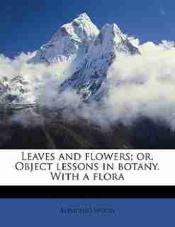 Leaves And Flowers; Or, Object Lessons In Botany. With A Flora by Alphonso Wood