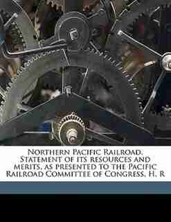 Northern Pacific Railroad. Statement Of Its Resources And Merits, As Presented To The Pacific Railroad Committee Of Congress, H. R by Northern Pacific Railroad Company