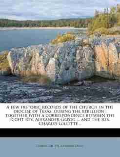 A Few Historic Records Of The Church In The Diocese Of Texas, During The Rebellion: Together With A Correspondence Between The Right Rev. Alexander Gregg ... And The Rev. Charles Gill by Charles Gillette
